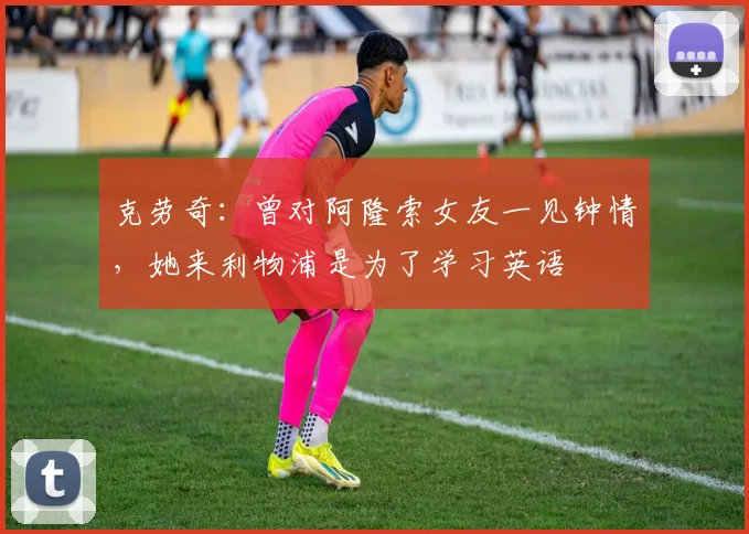 克劳奇：曾对阿隆索女友一见钟情，她来利物浦是为了学习英语