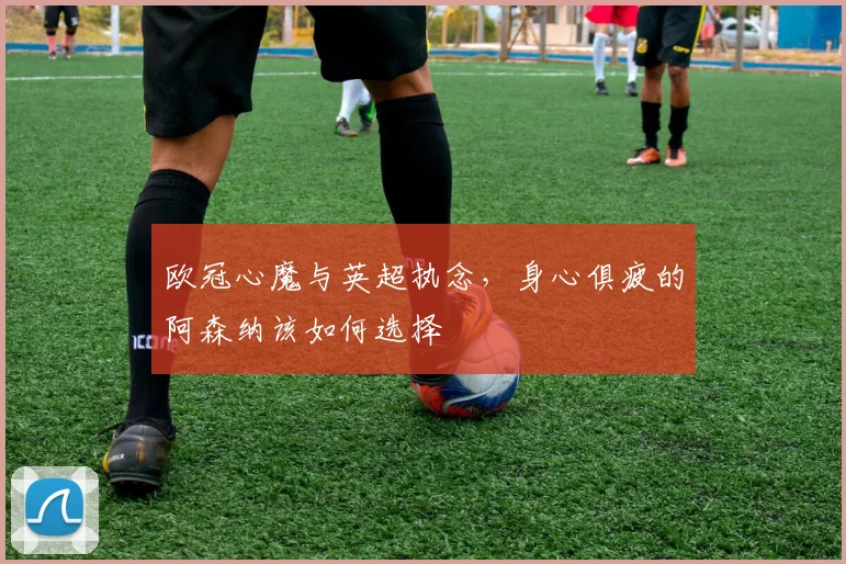 欧冠心魔与英超执念，身心俱疲的阿森纳该如何选择